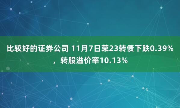 比较好的证券公司 11月7日荣23转债下跌0.39%，转股溢价率10.13%