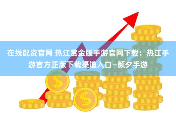 在线配资官网 热江赏金版手游官网下载：热江手游官方正版下载渠道入口—颜夕手游