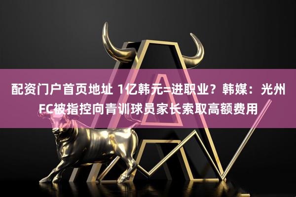 配资门户首页地址 1亿韩元=进职业？韩媒：光州FC被指控向青训球员家长索取高额费用