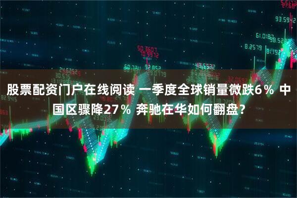 股票配资门户在线阅读 一季度全球销量微跌6％ 中国区骤降27％ 奔驰在华如何翻盘？